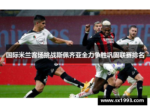 国际米兰客场挑战斯佩齐亚全力争胜巩固联赛排名