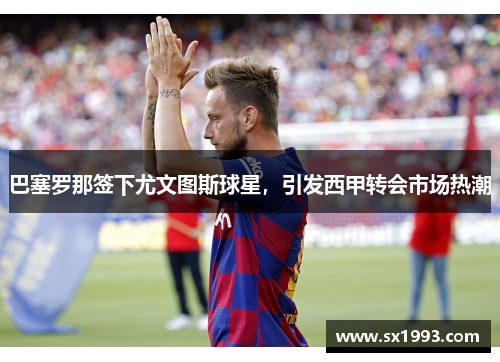 巴塞罗那签下尤文图斯球星，引发西甲转会市场热潮