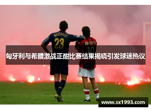 匈牙利与希腊激战正酣比赛结果揭晓引发球迷热议